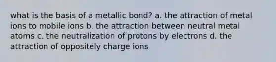 what is the basis of a metallic bond? a. the attraction of metal ions to mobile ions b. the attraction between neutral metal atoms c. the neutralization of protons by electrons d. the attraction of oppositely charge ions