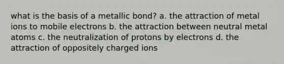 what is the basis of a metallic bond? a. the attraction of metal ions to mobile electrons b. the attraction between neutral metal atoms c. the neutralization of protons by electrons d. the attraction of oppositely charged ions