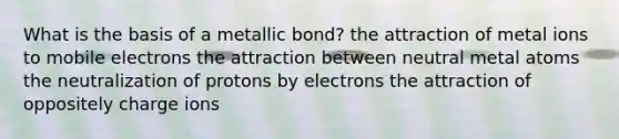 What is the basis of a metallic bond? the attraction of metal ions to mobile electrons the attraction between neutral metal atoms the neutralization of protons by electrons the attraction of oppositely charge ions