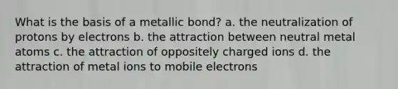 What is the basis of a metallic bond? a. the neutralization of protons by electrons b. the attraction between neutral metal atoms c. the attraction of oppositely charged ions d. the attraction of metal ions to mobile electrons