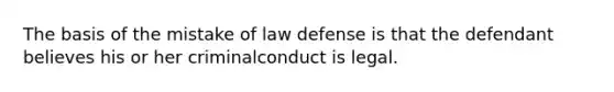 The basis of the mistake of law defense is that the defendant believes his or her criminalconduct is legal.