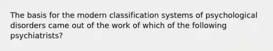 The basis for the modern classification systems of psychological disorders came out of the work of which of the following psychiatrists?