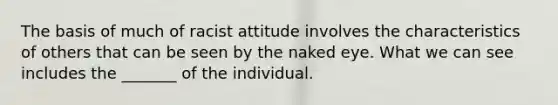 The basis of much of racist attitude involves the characteristics of others that can be seen by the naked eye. What we can see includes the _______ of the individual.