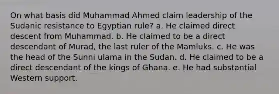 On what basis did Muhammad Ahmed claim leadership of the Sudanic resistance to Egyptian rule? a. He claimed direct descent from Muhammad. b. He claimed to be a direct descendant of Murad, the last ruler of the Mamluks. c. He was the head of the Sunni ulama in the Sudan. d. He claimed to be a direct descendant of the kings of Ghana. e. He had substantial Western support.