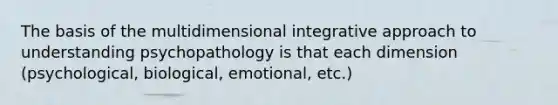 The basis of the multidimensional integrative approach to understanding psychopathology is that each dimension (psychological, biological, emotional, etc.)