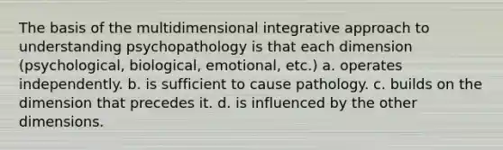 The basis of the multidimensional integrative approach to understanding psychopathology is that each dimension (psychological, biological, emotional, etc.) a. operates independently. b. is sufficient to cause pathology. c. builds on the dimension that precedes it. d. is influenced by the other dimensions.