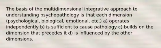 The basis of the multidimensional integrative approach to understanding psychopathology is that each dimension (psychological, biological, emotional, etc.) a) operates independently b) is sufficient to cause pathology c) builds on the dimension that precedes it d) is influenced by the other dimensions.