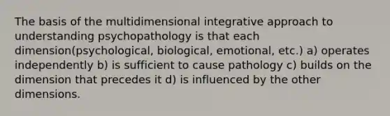 The basis of the multidimensional integrative approach to understanding psychopathology is that each dimension(psychological, biological, emotional, etc.) a) operates independently b) is sufficient to cause pathology c) builds on the dimension that precedes it d) is influenced by the other dimensions.