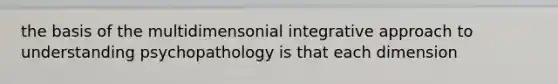 the basis of the multidimensonial integrative approach to understanding psychopathology is that each dimension