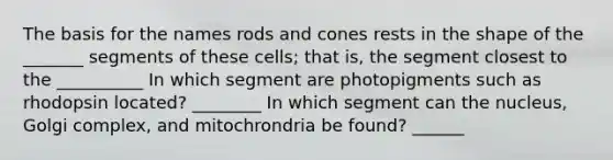 The basis for the names rods and cones rests in the shape of the _______ segments of these cells; that is, the segment closest to the __________ In which segment are photopigments such as rhodopsin located? ________ In which segment can the nucleus, Golgi complex, and mitochrondria be found? ______