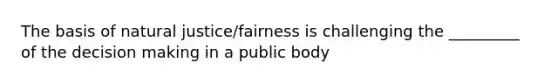 The basis of natural justice/fairness is challenging the _________ of the decision making in a public body