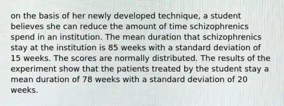 on the basis of her newly developed technique, a student believes she can reduce the amount of time schizophrenics spend in an institution. The mean duration that schizophrenics stay at the institution is 85 weeks with a standard deviation of 15 weeks. The scores are normally distributed. The results of the experiment show that the patients treated by the student stay a mean duration of 78 weeks with a standard deviation of 20 weeks.