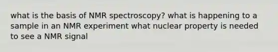 what is the basis of NMR spectroscopy? what is happening to a sample in an NMR experiment what nuclear property is needed to see a NMR signal