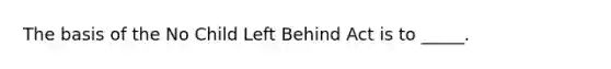 The basis of the No Child Left Behind Act is to _____.