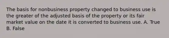 The basis for nonbusiness property changed to business use is the greater of the adjusted basis of the property or its fair market value on the date it is converted to business use. A. True B. False