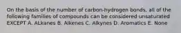 On the basis of the number of carbon-hydrogen bonds, all of the following families of compounds can be considered unsaturated EXCEPT A. ALkanes B. Alkenes C. Alkynes D. Aromatics E. None