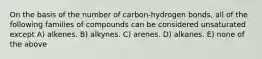 On the basis of the number of carbon-hydrogen bonds, all of the following families of compounds can be considered unsaturated except A) alkenes. B) alkynes. C) arenes. D) alkanes. E) none of the above