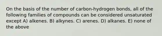 On the basis of the number of carbon-hydrogen bonds, all of the following families of compounds can be considered unsaturated except A) alkenes. B) alkynes. C) arenes. D) alkanes. E) none of the above