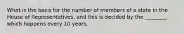 What is the basis for the number of members of a state in the House of Representatives, and this is decided by the ________, which happens every 10 years.