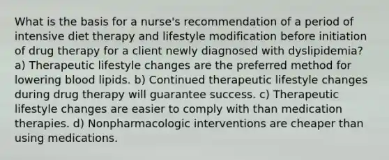 What is the basis for a nurse's recommendation of a period of intensive diet therapy and lifestyle modification before initiation of drug therapy for a client newly diagnosed with dyslipidemia? a) Therapeutic lifestyle changes are the preferred method for lowering blood lipids. b) Continued therapeutic lifestyle changes during drug therapy will guarantee success. c) Therapeutic lifestyle changes are easier to comply with than medication therapies. d) Nonpharmacologic interventions are cheaper than using medications.