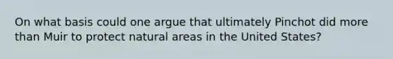 On what basis could one argue that ultimately Pinchot did more than Muir to protect natural areas in the United States?