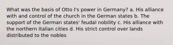 What was the basis of Otto I's power in Germany? a. His alliance with and control of the church in the German states b. The support of the German states' feudal nobility c. His alliance with the northern Italian cities d. His strict control over lands distributed to the nobles