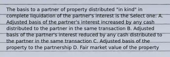 The basis to a partner of property distributed "in kind" in complete liquidation of the partner's interest is the Select one: A. Adjusted basis of the partner's interest increased by any cash distributed to the partner in the same transaction B. Adjusted basis of the partner's interest reduced by any cash distributed to the partner in the same transaction C. Adjusted basis of the property to the partnership D. Fair market value of the property