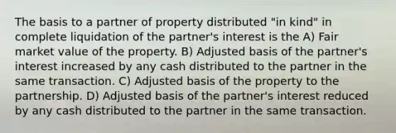 The basis to a partner of property distributed "in kind" in complete liquidation of the partner's interest is the A) Fair market value of the property. B) Adjusted basis of the partner's interest increased by any cash distributed to the partner in the same transaction. C) Adjusted basis of the property to the partnership. D) Adjusted basis of the partner's interest reduced by any cash distributed to the partner in the same transaction.