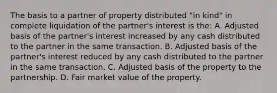 The basis to a partner of property distributed "in kind" in complete liquidation of the partner's interest is the: A. Adjusted basis of the partner's interest increased by any cash distributed to the partner in the same transaction. B. Adjusted basis of the partner's interest reduced by any cash distributed to the partner in the same transaction. C. Adjusted basis of the property to the partnership. D. Fair market value of the property.