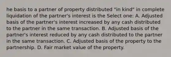 he basis to a partner of property distributed "in kind" in complete liquidation of the partner's interest is the Select one: A. Adjusted basis of the partner's interest increased by any cash distributed to the partner in the same transaction. B. Adjusted basis of the partner's interest reduced by any cash distributed to the partner in the same transaction. C. Adjusted basis of the property to the partnership. D. Fair market value of the property.