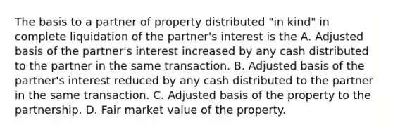 The basis to a partner of property distributed "in kind" in complete liquidation of the partner's interest is the A. Adjusted basis of the partner's interest increased by any cash distributed to the partner in the same transaction. B. Adjusted basis of the partner's interest reduced by any cash distributed to the partner in the same transaction. C. Adjusted basis of the property to the partnership. D. Fair market value of the property.