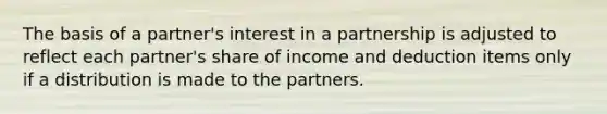 The basis of a partner's interest in a partnership is adjusted to reflect each partner's share of income and deduction items only if a distribution is made to the partners.