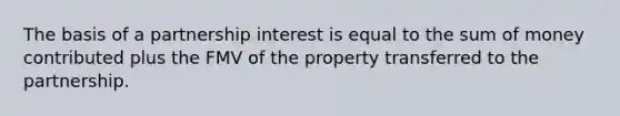 The basis of a partnership interest is equal to the sum of money contributed plus the FMV of the property transferred to the partnership.