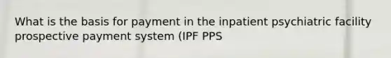 What is the basis for payment in the inpatient psychiatric facility prospective payment system (IPF PPS