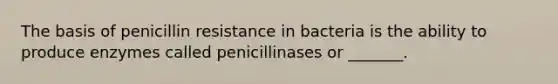 The basis of penicillin resistance in bacteria is the ability to produce enzymes called penicillinases or _______.