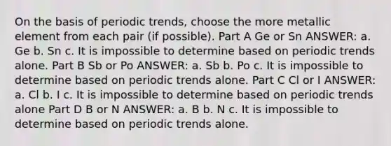 On the basis of periodic trends, choose the more metallic element from each pair (if possible). Part A Ge or Sn ANSWER: a. Ge b. Sn c. It is impossible to determine based on periodic trends alone. Part B Sb or Po ANSWER: a. Sb b. Po c. It is impossible to determine based on periodic trends alone. Part C Cl or I ANSWER: a. Cl b. I c. It is impossible to determine based on periodic trends alone Part D B or N ANSWER: a. B b. N c. It is impossible to determine based on periodic trends alone.