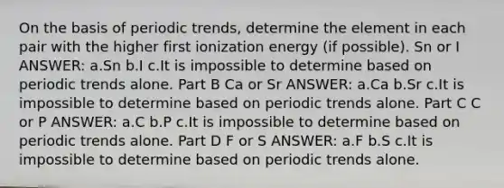 On the basis of periodic trends, determine the element in each pair with the higher first ionization energy (if possible). Sn or I ANSWER: a.Sn b.I c.It is impossible to determine based on periodic trends alone. Part B Ca or Sr ANSWER: a.Ca b.Sr c.It is impossible to determine based on periodic trends alone. Part C C or P ANSWER: a.C b.P c.It is impossible to determine based on periodic trends alone. Part D F or S ANSWER: a.F b.S c.It is impossible to determine based on periodic trends alone.