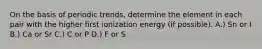 On the basis of periodic trends, determine the element in each pair with the higher first ionization energy (if possible). A.) Sn or I B.) Ca or Sr C.) C or P D.) F or S