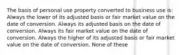 The basis of personal use property converted to business use is: Always the lower of its adjusted basis or fair market value on the date of conversion. Always its adjusted basis on the date of conversion. Always its fair market value on the date of conversion. Always the higher of its adjusted basis or fair market value on the date of conversion. None of these