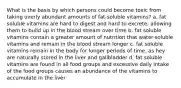 What is the basis by which persons could become toxic from taking overly abundant amounts of fat-soluble vitamins? a. fat soluble vitamins are hard to digest and hard to excrete, allowing them to build up in the blood stream over time b. fat soluble vitamins contain a greater amount of nutrition that water-soluble vitamins and remain in the blood stream longer c. fat soluble vitamins remain in the body for longer periods of time, as hey are naturally stored in the liver and gallbladder d. fat soluble vitamins are found in all food groups and excessive daily intake of the food groups causes an abundance of the vitamins to accumulate in the liver