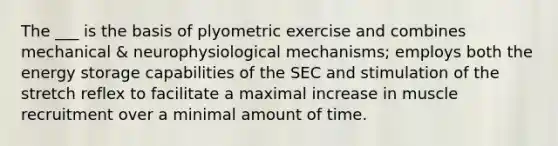 The ___ is the basis of plyometric exercise and combines mechanical & neurophysiological mechanisms; employs both the energy storage capabilities of the SEC and stimulation of the stretch reflex to facilitate a maximal increase in muscle recruitment over a minimal amount of time.