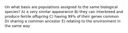 On what basis are populations assigned to the same biological species? A) a very similar appearance B) they can interbreed and produce fertile offspring C) having 99% of their genes common D) sharing a common ancestor E) relating to the environment in the same way