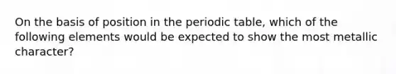 On the basis of position in <a href='https://www.questionai.com/knowledge/kIrBULvFQz-the-periodic-table' class='anchor-knowledge'>the periodic table</a>, which of the following elements would be expected to show the most metallic character?