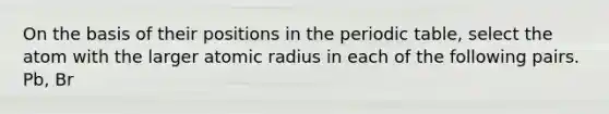 On the basis of their positions in the periodic table, select the atom with the larger atomic radius in each of the following pairs. Pb, Br