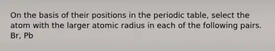 On the basis of their positions in the periodic table, select the atom with the larger atomic radius in each of the following pairs. Br, Pb