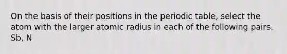 On the basis of their positions in the periodic table, select the atom with the larger atomic radius in each of the following pairs. Sb, N