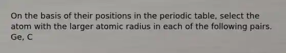 On the basis of their positions in the periodic table, select the atom with the larger atomic radius in each of the following pairs. Ge, C