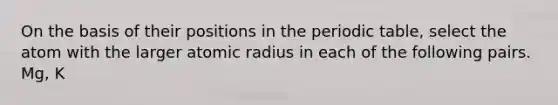 On the basis of their positions in the periodic table, select the atom with the larger atomic radius in each of the following pairs. Mg, K