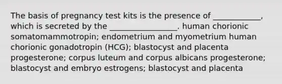 The basis of pregnancy test kits is the presence of ____________, which is secreted by the _________________. human chorionic somatomammotropin; endometrium and myometrium human chorionic gonadotropin (HCG); blastocyst and placenta progesterone; corpus luteum and corpus albicans progesterone; blastocyst and embryo estrogens; blastocyst and placenta