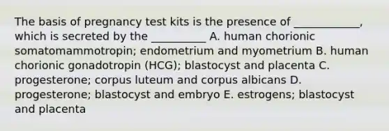 The basis of pregnancy test kits is the presence of ____________, which is secreted by the __________ A. human chorionic somatomammotropin; endometrium and myometrium B. human chorionic gonadotropin (HCG); blastocyst and placenta C. progesterone; corpus luteum and corpus albicans D. progesterone; blastocyst and embryo E. estrogens; blastocyst and placenta